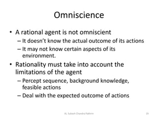 Omniscience
• A rational agent is not omniscient
– It doesn’t know the actual outcome of its actions
– It may not know certain aspects of its
environment.
• Rationality must take into account the
limitations of the agent
– Percept sequence, background knowledge,
feasible actions
– Deal with the expected outcome of actions
19AI, Subash Chandra Pakhrin
 