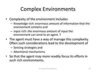 Complex Environments
• Complexity of the environment includes
– Knowledge rich: enormous amount of information that the
environment contains and
– Input rich: the enormous amount of input the
environment can send to an agent. T
• The agent must have a way of manage this complexity.
Often such considerations lead to the development of
– Sensing strategies and
– Attentional mechanisms
• So that the agent may more readily focus its efforts in
such rich environments.
28AI, Subash Chandra Pakhrin
 