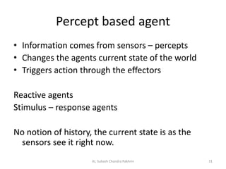 Percept based agent
• Information comes from sensors – percepts
• Changes the agents current state of the world
• Triggers action through the effectors
Reactive agents
Stimulus – response agents
No notion of history, the current state is as the
sensors see it right now.
31AI, Subash Chandra Pakhrin
 