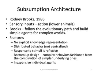 Subsumption Architecture
• Rodney Brooks, 1986
• Sensory inputs – action (lower animals)
• Brooks – follow the evolutionary path and build
simple agents for complex worlds.
• Features
– No explicit knowledge representation
– Distributed behavior (not centralized)
– Response to stimuli is reflexive
– Bottom up design – complex behaviors fashioned from
the combination of simpler underlying ones.
– Inexpensive individual agents
32AI, Subash Chandra Pakhrin
 