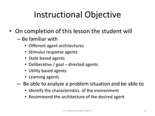Instructional Objective
• On completion of this lesson the student will
– Be familiar with
• Different agent architectures
• Stimulus response agents
• State based agents
• Deliberative / goal – directed agents
• Utility based agents
• Learning agents
– Be able to analyze a problem situation and be able to
• Identify the characteristics of the environment
• Recommend the architecture of the desired agent
4AI, Subash Chandra Pakhrin
 