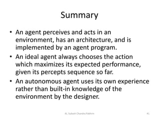 Summary
• An agent perceives and acts in an
environment, has an architecture, and is
implemented by an agent program.
• An ideal agent always chooses the action
which maximizes its expected performance,
given its percepts sequence so far.
• An autonomous agent uses its own experience
rather than built-in knowledge of the
environment by the designer.
41AI, Subash Chandra Pakhrin
 