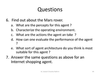 Questions
6. Find out about the Mars rover.
a. What are the percepts for this agent ?
b. Characterize the operating environment.
c. What are the actions the agent an take ?
d. How can one evaluate the performance of the agent
?
e. What sort of agent architecture do you think is most
suitable for this agent ?
7. Answer the same questions as above for an
Internet shopping agent.
44AI, Subash Chandra Pakhrin
 