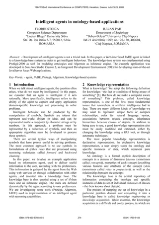 Intelligent agents in ontology-based applications
FLORIN STOICA
Computer Science Department
“Lucian Blaga” University Sibiu
Str. Dr. Ion Ratiu 5-7, 550012, Sibiu
ROMANIA
IULIAN PAH
Department of Sociology
“Babes-Bolyai” University Cluj-Napoca
Bd.21 decembrie 1989, no.128-130, 400604,
Cluj-Napoca, ROMANIA
Abstract: - Development of intelligent agents is not a trivial task. In this paper, a Web-interfaced JADE agent is linked
to a knowledge-base system in order to get intelligent behaviour. The knowledge-base system was implemented using
Protégé-2000 as tool for modeling ontologies and Algernon as inference engine. The example application was
developed in Sun Java Studio Creator 2, an Integrated Development Environment (IDE) for developing state-of-the-art
JavaServer Faces Web applications.
Key-Words: - agent, JADE, Protégé, Algernon, Knowledge-based systems
1 Introduction
When we talk about intelligent agents, the question often
arises, what do we mean by intelligence? In this paper,
we consider that an agent is intelligent if it acts
rationally. More specifically, intelligence refers to the
ability of the agent to capture and apply application
domain-specific knowledge and processing to solve
problems.
Intelligent behavior can be produced by the
manipulation of symbols. Symbols are tokens that
represent real-world objects or ideas and can be
represented inside a computer by character strings or by
numbers. In this approach, a problem must be
represented by a collection of symbols, and then an
appropriate algorithm must be developed to process
these symbols.
There are several typical ways of manipulating
symbols that have proven useful in solving problems.
The most common approach is to use symbols in
formulations of if-then rules that are processed using
reasoning techniques called forward and backward
chaining.
In this paper, we develop an example application
based on information agent, used to deliver useful
information to the user, according with his preferences.
This information is gathered by the agent from the Web
using web services or through collaboration with other
agents, and inserted into a knowledge base. The
knowledge base is then queried using a set of if-then
rules and an inference engine. The rules are defined
dynamically by the agent according to user preferences.
We are investigating some tools (Protégé, Algernon,
JADE) used in implementation of an intelligent agent
with reasoning capabilities.
2 Knowledge representation
What is knowledge? We adopt the following definition
for knowledge: “the fact or condition of being aware of
something” [8]. But how do we make a computer aware
of something? This problem, called knowledge
representation, is one of the first, most fundamental
issues that researchers in artificial intelligence had to
face. There are many different kinds of knowledge we
may want to represent: simple facts or complex
relationships, rules for natural language syntax,
associations between related concepts, inheritance
hierarchies between classes of objects. In addition to
being easy to use, a good knowledge representation also
must be easily modified and extended, either by
changing the knowledge using a GUI tool, or through
automatic techniques.
The most popular knowledge representation is
declarative representation. In declarative knowledge
representation, a user simply states the ontology and
specific instances of data, which represent pure
knowledge.
An ontology is a formal explicit description of
concepts in a domain of discourse (classes (sometimes
called concepts)), properties of each concept describing
various features and attributes of the concept (slots
(sometimes called roles or properties)), as well as the
relationships between the concepts
The knowledge base is the central repository of
information containing the ontology and specific
instances of data (a set of individual instances of classes
- the facts known about objects).
The process of mapping the set of knowledge in a
particular problem domain and converting it into a
knowledge base is called knowledge engineering or
knowledge acquisition. While essential, the knowledge
acquisition is a difficult and costly process, in which are
12th WSEAS International Conference on COMPUTERS, Heraklion, Greece, July 23-25, 2008
ISBN: 978-960-6766-85-5 274 ISSN: 1790-5109
 