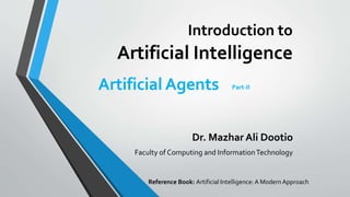 Introduction to
Artificial Intelligence
Dr. Mazhar Ali Dootio
Faculty of Computing and InformationTechnology
Artificial Agents Part-II
Reference Book: Artificial Intelligence: A Modern Approach
 
