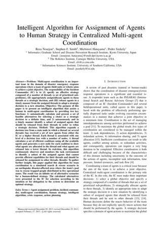 Intelligent Algorithm for Assignment of Agents
to Human Strategy in Centralized Multi-agent
Coordination
Reza Nourjoua, Stephen F. Smithb, Michinori Hatayamaa, Pedro Szekelyc
a
Informatics Graduate School and Disaster Prevention Research Institute, Kyoto University, Japan
Email: {nourjour, hatayama}@imdr.dpri.kyoto-u.ac.jp
b
The Robotics Institute, Carnegie Mellon University, USA
Email: sfs@cs.cmu.edu
c
Information Sciences Institute, University of Southern California, USA
Email: pszekely@isi.edu
Abstract— Problem: Multi-agent coordination is an impor-
tant issue in the domain of disaster emergency response
operations where a team of agents (ﬁeld units or robots) aims
to achieve a joint objective. The responsibility of the Incident
Commander (IC) is to (I) specify an effective strategy
composed of a number of threads (a set of prioritized sub-
problems), (II) appropriately assign/allocate agents to these
threads as a strategic decision, and (III) release agents in a
timely manner from the assigned threads to adapt a strategic
decision to a new situation. Objective: The purpose of this
paper is to present an intelligent algorithm that assists a
human in multi-agent coordination by providing two key
functions: 1) automatically calculate and present a set of
feasible alternatives for selecting a choice as a strategic
decision in a deﬁnite time, and 2) autonomously and in
a timely manner identify a subset of assigned agents that
should be released from their threads in order to reﬁne
a strategic decision. Method: This algorithm expands a
decision tree from a state node in which a thread (or several
threads) has received a set of new agents from either the
IC or a higher thread. Each thread is associated with one
level of a decision tree with a number of nodes. A thread
calculates a set of efﬁcient coalitions using all the available
agents and generates a new node for each coalition to show
what agents are allocated to the thread and what agents are
released into a lower thread. In real-time, this algorithm
continuously observes and monitors the task environment
to identify a subset of the assigned agents that cannot
provide efﬁcient capabilities for their threads and should be
released for assignment to other threads. Results: To gather
further insight, this paper applied this algorithm for team
coordination to a simulated search & rescue scenario in
an earthquake disaster-affected area where the team’s goal
was to rescue trapped people distributed in ﬁve operational
zones. The result was an inﬁnite set of alternative scenarios
for a human-deﬁned strategy. The calculated alternatives
were presented to the IC for selection according to his
intuition or for delegation to the system to determine an
optimal strategy.
Index Terms— Agent assignment problem, incident comman-
der, multi-agent coordination, human strategy, intelligent
algorithm, crisis response, action planning
Manuscript received December 05, 2013; revised December 25, 2013;
accepted February 27, 2013. c All rights reserved.
I. INTRODUCTION
A review of past disasters (natural or human-made)
shows that the coordination of disaster emergency/crisis
response operations is a signiﬁcant and essential is-
sue. A responder team such as the INSARAG (Interna-
tional Search and Rescue Advisory Group) [7] that is
composed of an IC (Incident Commander) and several
ﬁeld/operational units, called agents in this paper, is
faced with the problem of effectively performing spa-
tially dispersed tasks under evolving execution circum-
stances in a manner that achieves a joint objective in
a minimum time. Coordination is the act of managing
interdependencies among activities performed to achieve
a goal [11]. To maximize the global result, ﬁve types of
coordination are considered to be managed within the
team: 1) task dependencies, 2) action dependencies, 3)
redundant actions, 4) information sharing, and 5) agent
allocation [15]. Inefﬁcient coordination can result in idle
agents, conﬂict among actions, or redundant activities,
and consequently, operations can require a very long
duration to be completed. Effective coordination is both
difﬁcult and challenging because of the characteristics
of this domain including uncertainty in the outcome of
the actions of agents, incomplete task information, time
pressure, limited resources, and task ﬂow [4].
Coordinating a team of agents is a critical issue because
the aim of the team is to achieve a joint objective.
Centralized multi-agent coordination is the primary role
of the IC. In this role, the IC must make three important
decisions: 1) select a global objective and specify a
strategy composed of a number of threads that are a set of
prioritized sub-problems, 2) strategically allocate agents
to these threads, 3) identify an appropriate time to adapt
the strategic decision to a new situation by identifying a
subset of assigned agents that should be released from
their threads and be sent to other threads [13], [14].
Human decisions deﬁne the macro behavior of the team
because they do not explicitly specify micro actions that
should be performed by the agents. A strategic decision
speciﬁes a domain of agent actions to maximize the global
 