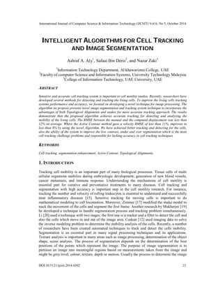 International Journal of Computer Science & Information Technology (IJCSIT) Vol 6, No 5, October 2014 
INTELLIGENT ALGORITHMS FOR CELL TRACKING 
AND IMAGE SEGMENTATION 
Ashraf A. Aly1, Safaai Bin Deris2, and Nazar Zaki3 
1Information Technology Department, Al khawarizmi College, UAE 
2Faculty of computer Science and Information Systems, University Technology Malaysia 
3College of Information Technology, UAE University, UAE 
ABSTRACT 
Sensitive and accurate cell tracking system is important to cell motility studies. Recently, researchers have 
developed several methods for detecting and tracking the living cells. To improve the living cells tracking 
systems performance and accuracy, we focused on developing a novel technique for image processing. The 
algorithm we propose presents novel image segmentation and tracking system technique to incorporate the 
advantages of both Topological Alignments and snakes for more accurate tracking approach. The results 
demonstrate that the proposed algorithm achieves accurate tracking for detecting and analyzing the 
mobility of the living cells. The RMSE between the manual and the computed displacement was less than 
12% on average. Where the Active Contour method gave a velocity RMSE of less than 11%, improves to 
less than 8% by using the novel Algorithm. We have achieved better tracking and detecting for the cells, 
also the ability of the system to improve the low contrast, under and over segmentation which is the most 
cell tracking challenge problems and responsible for lacking accuracy in cell tracking techniques. 
KEYWORDS 
Cell tracking, segmentation enhancement, Active Contour, Topological Alignments. 
1. INTRODUCTION 
Tracking cell mobility is an important part of many biological processes. Tissue cells of multi 
cellular organisms mobilize during embryologic development, generation of new blood vessels, 
cancer metastasis, and immune response. Understanding the mechanisms of cell motility is 
essential part for curative and preventative treatments to many diseases. Cell tracking and 
segmentation with high accuracy is important step in the cell motility research. For instance, 
tracking the number and velocity of rolling leukocytes is essential to understand and successfully 
treat inflammatory diseases [15]. Sensitive tracking for moving cells is important to do 
mathematical modeling to cell locomotion. Moreover, Zimmer [17] modified the snake model to 
track the movement of the cells and segment the first frame. Another research by Mukherjee [19] 
he developed a technique to handle segmentation process and tracking problem simultaneously. 
Li [20] used a technique with two stages; the first one is a tracker and a filter to detect the cell and 
also the cells which move in and out of the image area. Coskun [12] used imaging data to solve 
the inverse modeling problem to determine the mobility analysis of the cells. Recently, a number 
of researchers have been created automated techniques to track and detect the cells mobility. 
Segmentation is an essential part in many signal processing techniques and its applications. 
Texture analysis is important in many areas such as image processing, determination of the object 
shape, scene analysis. The process of segmentation depends on the determination of the best 
positions of the points which represent the image. The purpose of image segmentation is to 
partition an image into meaningful regions based on measurements taken from the image and 
might be grey level, colour, texture, depth or motion. Usually the process to determine the image 
DOI:10.5121/ijcsit.2014.6502 21 
 