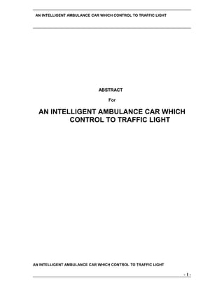 AN INTELLIGENT AMBULANCE CAR WHICH CONTROL TO TRAFFIC LIGHT

ABSTRACT
For

AN INTELLIGENT AMBULANCE CAR WHICH
CONTROL TO TRAFFIC LIGHT

AN INTELLIGENT AMBULANCE CAR WHICH CONTROL TO TRAFFIC LIGHT

-1-

 