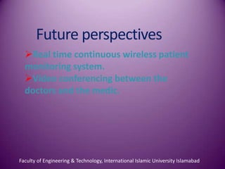 Future perspectives
  Real time continuous wireless patient
  monitoring system.
  Video conferencing between the
  doctors and the medic.




Faculty of Engineering & Technology, International Islamic University Islamabad
 