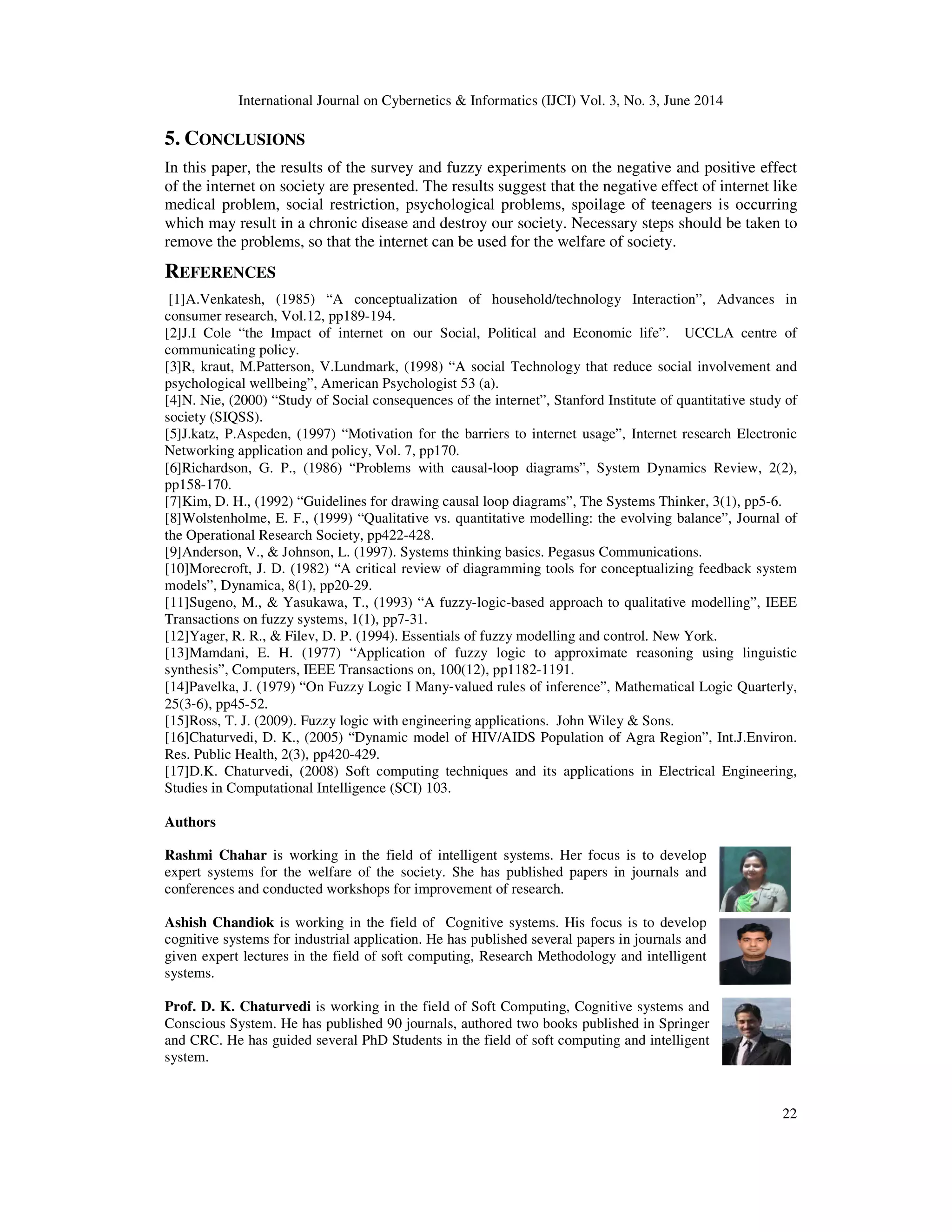 International Journal on Cybernetics & Informatics (IJCI) Vol. 3, No. 3, June 2014
22
5. CONCLUSIONS
In this paper, the results of the survey and fuzzy experiments on the negative and positive effect
of the internet on society are presented. The results suggest that the negative effect of internet like
medical problem, social restriction, psychological problems, spoilage of teenagers is occurring
which may result in a chronic disease and destroy our society. Necessary steps should be taken to
remove the problems, so that the internet can be used for the welfare of society.
REFERENCES
[1]A.Venkatesh, (1985) “A conceptualization of household/technology Interaction”, Advances in
consumer research, Vol.12, pp189-194.
[2]J.I Cole “the Impact of internet on our Social, Political and Economic life”. UCCLA centre of
communicating policy.
[3]R, kraut, M.Patterson, V.Lundmark, (1998) “A social Technology that reduce social involvement and
psychological wellbeing”, American Psychologist 53 (a).
[4]N. Nie, (2000) “Study of Social consequences of the internet”, Stanford Institute of quantitative study of
society (SIQSS).
[5]J.katz, P.Aspeden, (1997) “Motivation for the barriers to internet usage”, Internet research Electronic
Networking application and policy, Vol. 7, pp170.
[6]Richardson, G. P., (1986) “Problems with causal‐loop diagrams”, System Dynamics Review, 2(2),
pp158-170.
[7]Kim, D. H., (1992) “Guidelines for drawing causal loop diagrams”, The Systems Thinker, 3(1), pp5-6.
[8]Wolstenholme, E. F., (1999) “Qualitative vs. quantitative modelling: the evolving balance”, Journal of
the Operational Research Society, pp422-428.
[9]Anderson, V., & Johnson, L. (1997). Systems thinking basics. Pegasus Communications.
[10]Morecroft, J. D. (1982) “A critical review of diagramming tools for conceptualizing feedback system
models”, Dynamica, 8(1), pp20-29.
[11]Sugeno, M., & Yasukawa, T., (1993) “A fuzzy-logic-based approach to qualitative modelling”, IEEE
Transactions on fuzzy systems, 1(1), pp7-31.
[12]Yager, R. R., & Filev, D. P. (1994). Essentials of fuzzy modelling and control. New York.
[13]Mamdani, E. H. (1977) “Application of fuzzy logic to approximate reasoning using linguistic
synthesis”, Computers, IEEE Transactions on, 100(12), pp1182-1191.
[14]Pavelka, J. (1979) “On Fuzzy Logic I Many‐valued rules of inference”, Mathematical Logic Quarterly,
25(3‐6), pp45-52.
[15]Ross, T. J. (2009). Fuzzy logic with engineering applications. John Wiley & Sons.
[16]Chaturvedi, D. K., (2005) “Dynamic model of HIV/AIDS Population of Agra Region”, Int.J.Environ.
Res. Public Health, 2(3), pp420-429.
[17]D.K. Chaturvedi, (2008) Soft computing techniques and its applications in Electrical Engineering,
Studies in Computational Intelligence (SCI) 103.
Authors
Rashmi Chahar is working in the field of intelligent systems. Her focus is to develop
expert systems for the welfare of the society. She has published papers in journals and
conferences and conducted workshops for improvement of research.
Ashish Chandiok is working in the field of Cognitive systems. His focus is to develop
cognitive systems for industrial application. He has published several papers in journals and
given expert lectures in the field of soft computing, Research Methodology and intelligent
systems.
Prof. D. K. Chaturvedi is working in the field of Soft Computing, Cognitive systems and
Conscious System. He has published 90 journals, authored two books published in Springer
and CRC. He has guided several PhD Students in the field of soft computing and intelligent
system.
 