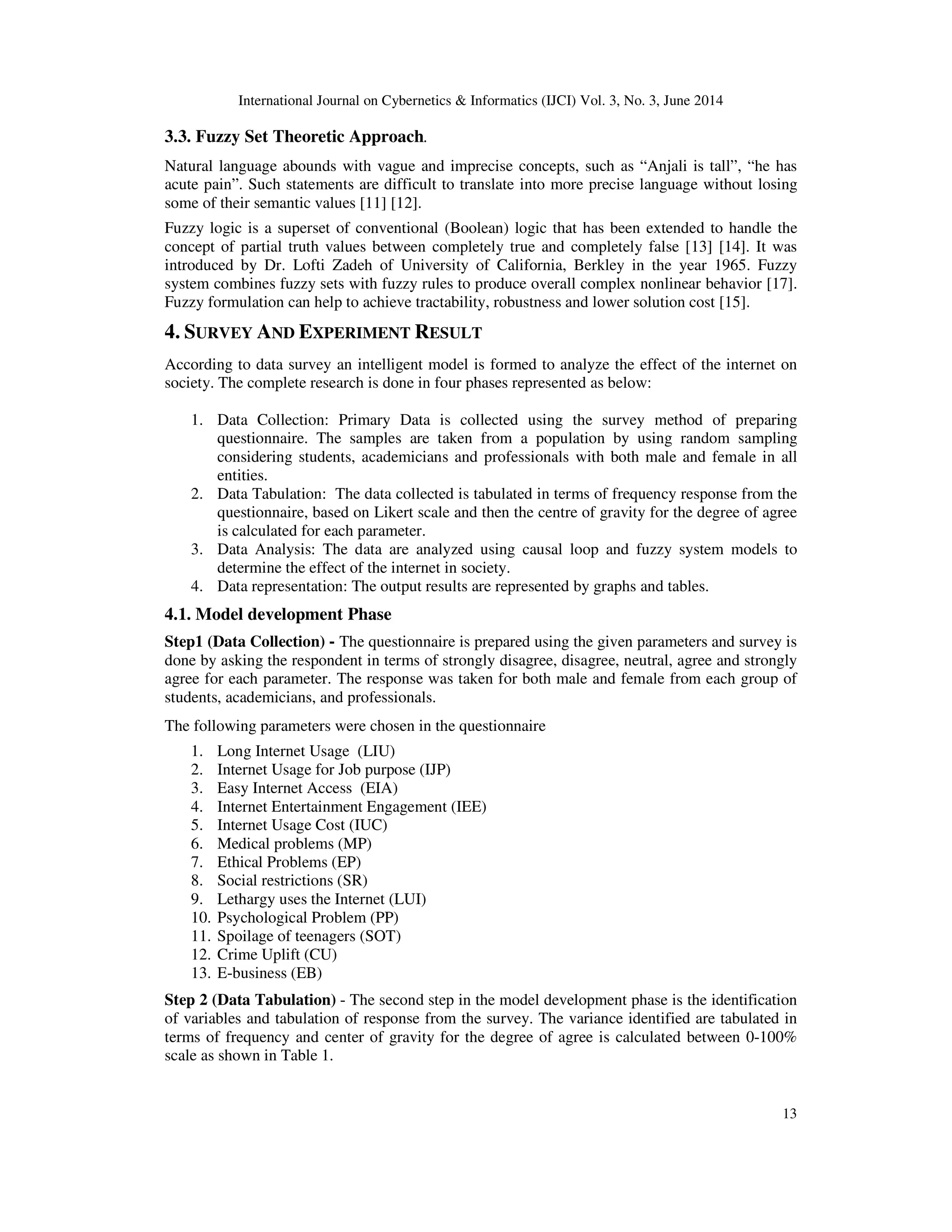 International Journal on Cybernetics & Informatics (IJCI) Vol. 3, No. 3, June 2014
13
3.3. Fuzzy Set Theoretic Approach.
Natural language abounds with vague and imprecise concepts, such as “Anjali is tall”, “he has
acute pain”. Such statements are difficult to translate into more precise language without losing
some of their semantic values [11] [12].
Fuzzy logic is a superset of conventional (Boolean) logic that has been extended to handle the
concept of partial truth values between completely true and completely false [13] [14]. It was
introduced by Dr. Lofti Zadeh of University of California, Berkley in the year 1965. Fuzzy
system combines fuzzy sets with fuzzy rules to produce overall complex nonlinear behavior [17].
Fuzzy formulation can help to achieve tractability, robustness and lower solution cost [15].
4. SURVEY AND EXPERIMENT RESULT
According to data survey an intelligent model is formed to analyze the effect of the internet on
society. The complete research is done in four phases represented as below:
1. Data Collection: Primary Data is collected using the survey method of preparing
questionnaire. The samples are taken from a population by using random sampling
considering students, academicians and professionals with both male and female in all
entities.
2. Data Tabulation: The data collected is tabulated in terms of frequency response from the
questionnaire, based on Likert scale and then the centre of gravity for the degree of agree
is calculated for each parameter.
3. Data Analysis: The data are analyzed using causal loop and fuzzy system models to
determine the effect of the internet in society.
4. Data representation: The output results are represented by graphs and tables.
4.1. Model development Phase
Step1 (Data Collection) - The questionnaire is prepared using the given parameters and survey is
done by asking the respondent in terms of strongly disagree, disagree, neutral, agree and strongly
agree for each parameter. The response was taken for both male and female from each group of
students, academicians, and professionals.
The following parameters were chosen in the questionnaire
1. Long Internet Usage (LIU)
2. Internet Usage for Job purpose (IJP)
3. Easy Internet Access (EIA)
4. Internet Entertainment Engagement (IEE)
5. Internet Usage Cost (IUC)
6. Medical problems (MP)
7. Ethical Problems (EP)
8. Social restrictions (SR)
9. Lethargy uses the Internet (LUI)
10. Psychological Problem (PP)
11. Spoilage of teenagers (SOT)
12. Crime Uplift (CU)
13. E-business (EB)
Step 2 (Data Tabulation) - The second step in the model development phase is the identification
of variables and tabulation of response from the survey. The variance identified are tabulated in
terms of frequency and center of gravity for the degree of agree is calculated between 0-100%
scale as shown in Table 1.
 