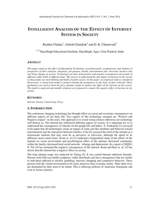 International Journal on Cybernetics & Informatics (IJCI) Vol. 3, No. 3, June 2014
DOI: 10.5121/ijci.2014.3302 11
INTELLIGENT ANALYSIS OF THE EFFECT OF INTERNET
SYSTEM IN SOCIETY
Rashmi Chahar1
, Ashish Chandiok2
and D. K. Chaturvedi3
1,2,3
Dayalbagh Educational Institute, Dayalbagh, Agra, Uttar Pradesh, India
ABSTRACT
This paper analyzes the effect of Information Technology on professionals, academicians and students in
perspective of their relations, education, job purpose, health, entertainment and electronic business that
can bring changes in society. Technology can have both positive and negative consequences for people of
different walks of life at different times. The need is to understand the true impact of internet on the society
so that people can start thinking and build a healthy society. In this paper, an empirical study is considered
60 persons; a causal loop model is formed relating the parameters on the basis of data collected. These
parameters are used to form the fuzzy dynamic model to analyze the effect of the internet on the society.
The model is analyzed and suitable solutions are proposed to counter the negative effect of internet on our
society.
KEYWORDS
Internet, Society, Causal loop, Fuzzy
1. INTRODUCTION
The continuous changing technology has brought effect on social and economic consequences on
different aspects of our daily life. Two aspects of this technology emerged are “Positive and
Negative impact” on the users. Our approach is to avoid wrong choices otherwise our technology
will destroy us. The internet has influenced different aspects of society. It is important for us to
understand the consequences of internet on the people life and habits. A. Venkatesh [1] surveyed
in his paper that all technologies create an impact of some sort like attributes and behavior toward
entertainment and the interaction between families. Cole [2] assessed the need of the internet as a
mainstream medium that may soon be as pervasive as television, although the speed of its
diffusion seems much faster. Kraut et. al [3] conducted a longitudinal study of the effects of the
internet on social involvement and psychological effect of the internet, decreased community
within the family, decreased local social network, lethargy and depressions. In a report of SIQSS,
N. Nie [4] has sustained the negative consequences of the internet. Kraut and Katz et. al. [3] has
shown that the internet has a negative effect on society.
The long internet usage was analyzed by Young [5]. It was coined Internet addiction disorder.
Persons with IAD can exhibit symptoms, suffer drawbacks and face consequences that are similar
to individual addicted to alcohol, gambling, narcotics shopping and compulsive behavior. These
persons find the virtual environment to be more attractive than everyday reality. Their daily lives
are dominated by their need to be online. This is affecting millions of American, Europeans and
even in Asian countries.
 