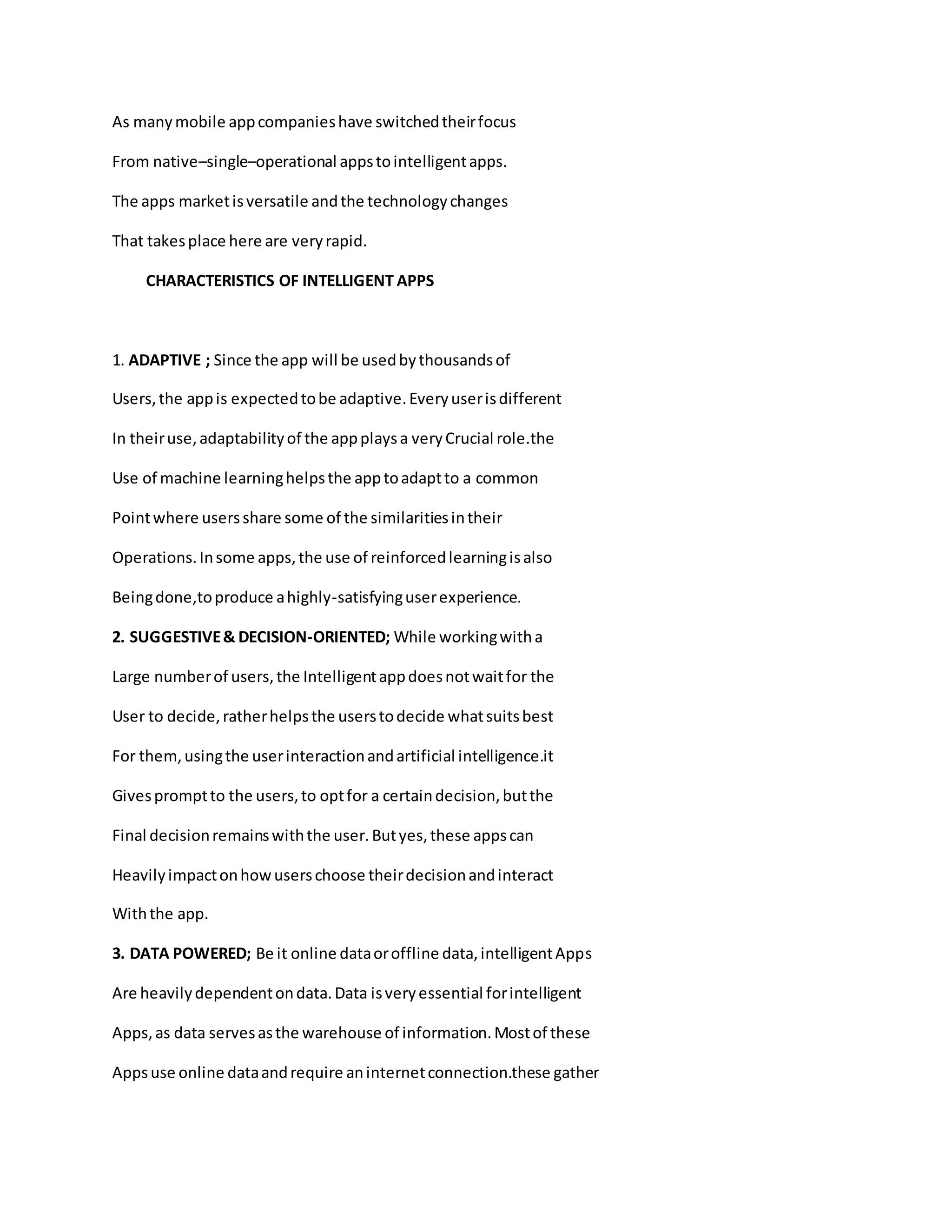 As manymobile appcompanieshave switchedtheirfocus
From native–single–operational appstointelligentapps.
The apps marketisversatile andthe technologychanges
That takesplace here are veryrapid.
CHARACTERISTICS OF INTELLIGENT APPS
1. ADAPTIVE ; Since the app will be usedbythousandsof
Users,the appis expectedtobe adaptive.Everyuserisdifferent
In theiruse,adaptabilityof the appplaysa veryCrucial role.the
Use of machine learninghelpsthe apptoadaptto a common
Pointwhere usersshare some of the similaritiesintheir
Operations.Insome apps,the use of reinforcedlearningisalso
Beingdone,toproduce ahighly-satisfyinguserexperience.
2. SUGGESTIVE& DECISION-ORIENTED; While workingwitha
Large numberof users,the Intelligentappdoesnotwaitfor the
User to decide,ratherhelpsthe userstodecide whatsuitsbest
For them,usingthe userinteractionandartificial intelligence.it
Givespromptto the users,to optfor a certaindecision,butthe
Final decisionremainswiththe user.Butyes,these appscan
Heavilyimpactonhowuserschoose theirdecisionandinteract
Withthe app.
3. DATA POWERED; Be it online dataoroffline data,intelligentApps
Are heavilydependentondata.Data isveryessential forintelligent
Apps,as data servesasthe warehouse of information.Mostof these
Appsuse online dataandrequire aninternetconnection.these gather
 