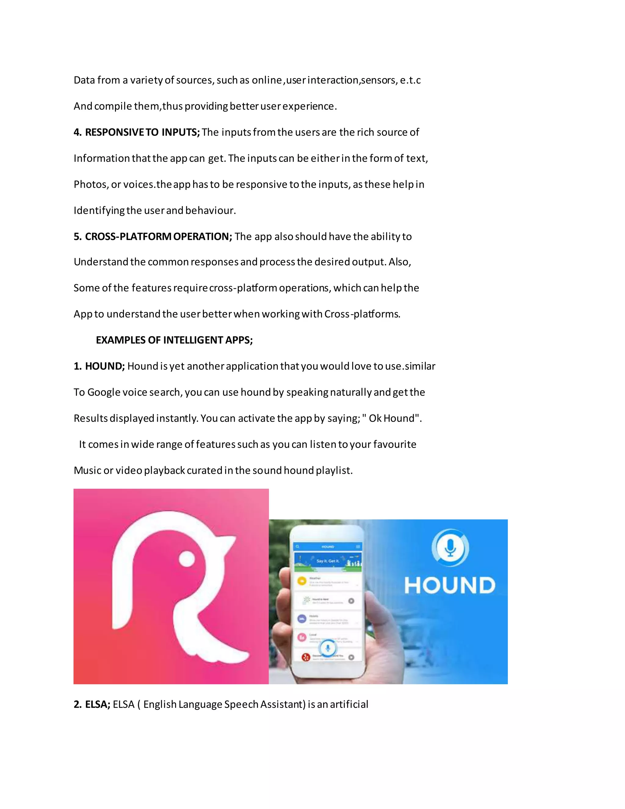 Data from a varietyof sources,suchas online,userinteraction,sensors,e.t.c
Andcompile them,thusprovidingbetteruserexperience.
4. RESPONSIVETO INPUTS;The inputsfromthe usersare the rich source of
Informationthatthe appcan get.The inputscan be eitherinthe formof text,
Photos,or voices.theapphasto be responsive tothe inputs,asthese helpin
Identifyingthe userandbehaviour.
5. CROSS-PLATFORMOPERATION; The app alsoshouldhave the abilityto
Understandthe commonresponsesandprocessthe desiredoutput.Also,
Some of the featuresrequirecross-platformoperations,whichcanhelpthe
Appto understandthe userbetterwhenworkingwithCross-platforms.
EXAMPLES OF INTELLIGENT APPS;
1. HOUND; Houndisyet anotherapplicationthatyouwouldlove touse.similar
To Google voice search,youcan use houndby speakingnaturallyandgetthe
Resultsdisplayedinstantly.Youcan activate the appby saying;" OkHound".
It comesinwide range of featuressuchas youcan listentoyour favourite
Music or videoplaybackcuratedinthe soundhoundplaylist.
2. ELSA; ELSA ( EnglishLanguage SpeechAssistant) isanartificial
 