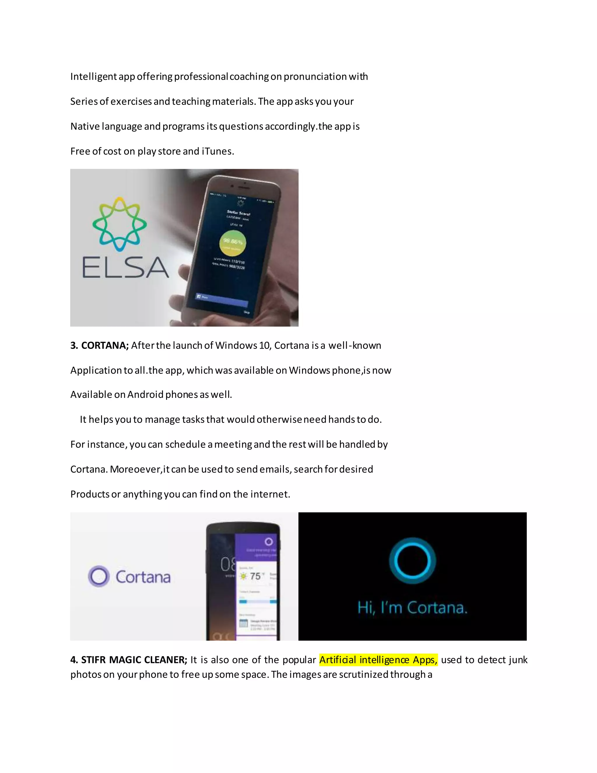 Intelligentappofferingprofessionalcoachingonpronunciationwith
Seriesof exercisesandteachingmaterials.The appasksyouyour
Native language andprograms itsquestionsaccordingly.the appis
Free of cost on playstore and iTunes.
3. CORTANA; Afterthe launchof Windows10, Cortana isa well-known
Applicationtoall.the app,whichwasavailable onWindowsphone,isnow
Available onAndroidphonesaswell.
It helpsyouto manage tasksthat wouldotherwiseneedhandstodo.
For instance,youcan schedule ameetingandthe restwill be handledby
Cortana.Moreoever,itcanbe usedto sendemails,searchfordesired
Productsor anythingyoucan findon the internet.
4. STIFR MAGIC CLEANER; It is also one of the popular Artificial intelligence Apps, used to detect junk
photoson yourphone to free upsome space.The imagesare scrutinizedthrougha
 