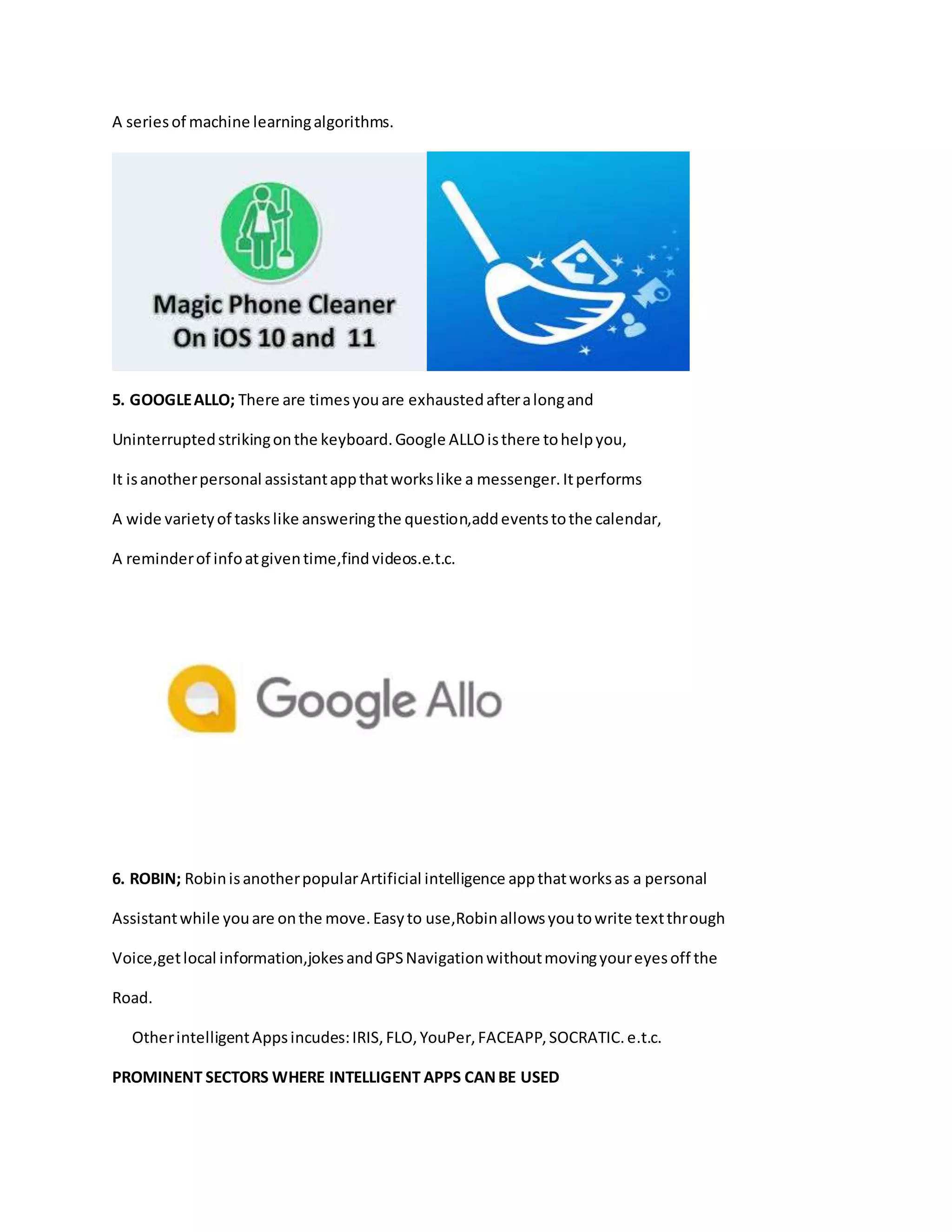 A seriesof machine learningalgorithms.
5. GOOGLEALLO; There are timesyouare exhaustedafteralongand
Uninterruptedstrikingonthe keyboard.Google ALLOisthere tohelpyou,
It isanotherpersonal assistantappthatworkslike a messenger.Itperforms
A wide varietyof taskslike answeringthe question,addeventstothe calendar,
A reminderof infoatgiventime,findvideos.e.t.c.
6. ROBIN; RobinisanotherpopularArtificial intelligence appthatworksas a personal
Assistantwhile youare onthe move.Easyto use,Robinallowsyoutowrite textthrough
Voice,getlocal information,jokesandGPSNavigationwithoutmovingyoureyesoff the
Road.
OtherintelligentAppsincudes:IRIS,FLO,YouPer,FACEAPP,SOCRATIC.e.t.c.
PROMINENT SECTORS WHERE INTELLIGENT APPS CANBE USED
 
