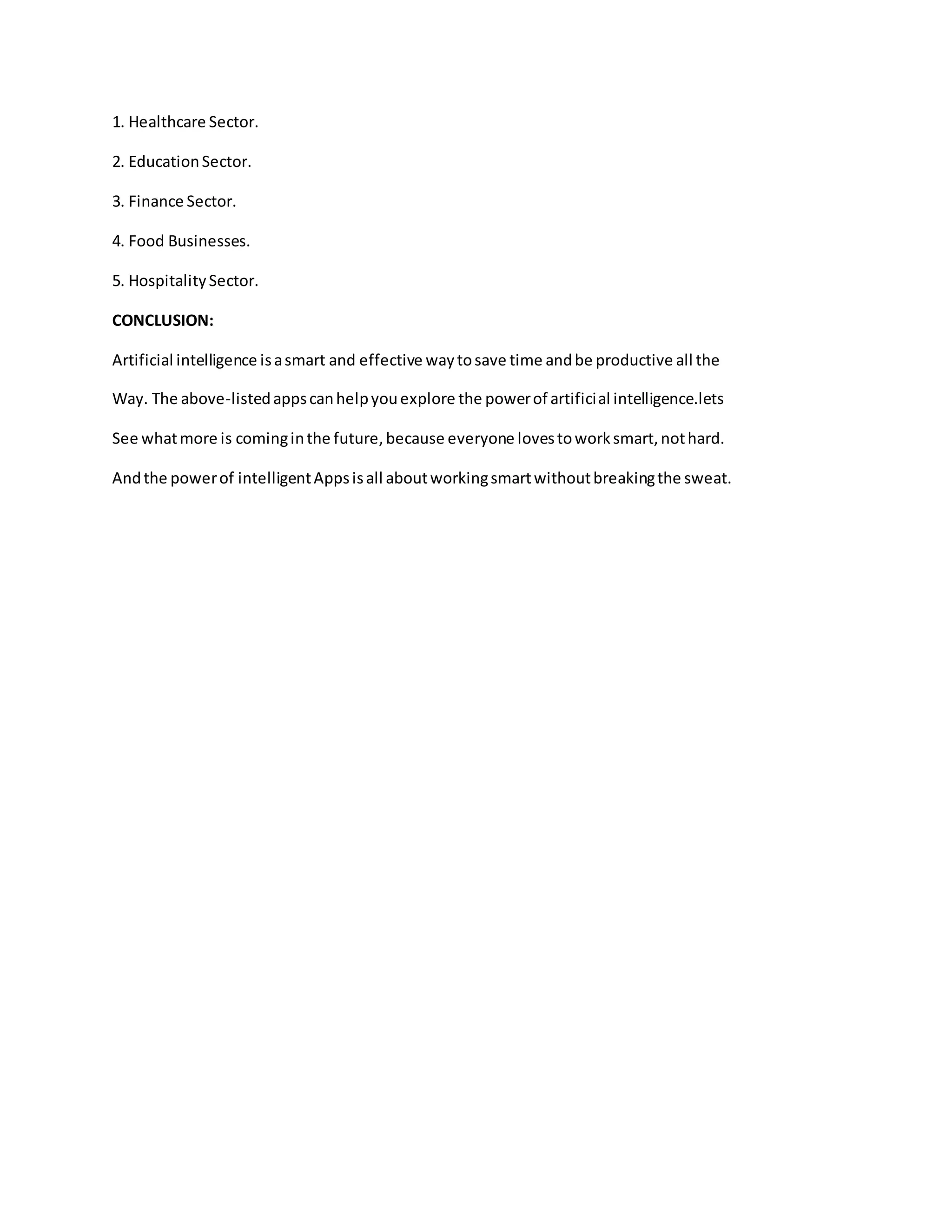 1. Healthcare Sector.
2. EducationSector.
3. Finance Sector.
4. Food Businesses.
5. HospitalitySector.
CONCLUSION:
Artificial intelligence isasmart and effective waytosave time andbe productive all the
Way. The above-listedappscanhelpyouexplore the powerof artificial intelligence.lets
See whatmore is cominginthe future,because everyone lovestoworksmart,nothard.
Andthe powerof intelligentAppsisall aboutworkingsmartwithoutbreakingthe sweat.
 