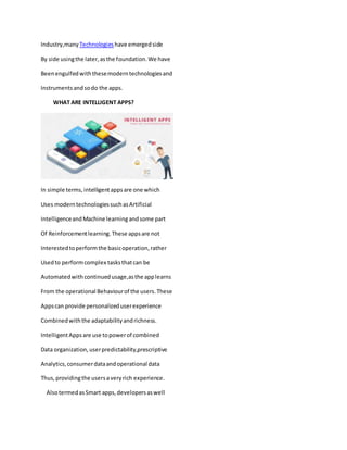 Industry,many Technologies have emergedside
By side usingthe later,asthe foundation.We have
Beenengulfedwiththesemoderntechnologiesand
Instrumentsandsodo the apps.
WHAT ARE INTELLIGENT APPS?
In simple terms,intelligentappsare one which
Uses moderntechnologiessuchasArtificial
IntelligenceandMachine learning andsome part
Of Reinforcementlearning.These appsare not
Interestedtoperformthe basicoperation,rather
Usedto performcomplex tasksthatcan be
Automatedwithcontinuedusage,asthe applearns
From the operational Behaviourof the users.These
Appscan provide personalizeduserexperience
Combinedwiththe adaptabilityandrichness.
IntelligentAppsare use topowerof combined
Data organization,userpredictability,prescriptive
Analytics,consumerdataandoperational data
Thus,providingthe usersaveryrich experience.
AlsotermedasSmart apps,developersaswell
 
