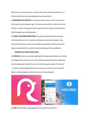 Data from a varietyof sources,suchas online,userinteraction,sensors,e.t.c
Andcompile them,thusprovidingbetteruserexperience.
4. RESPONSIVETO INPUTS;The inputsfromthe usersare the rich source of
Informationthatthe appcan get.The inputscan be eitherinthe formof text,
Photos,or voices.theapphasto be responsive tothe inputs,asthese helpin
Identifyingthe userandbehaviour.
5. CROSS-PLATFORMOPERATION; The app alsoshouldhave the abilityto
Understandthe commonresponsesandprocessthe desiredoutput.Also,
Some of the featuresrequirecross-platformoperations,whichcanhelpthe
Appto understandthe userbetterwhenworkingwithCross-platforms.
EXAMPLES OF INTELLIGENT APPS;
1. HOUND; Houndisyet anotherapplicationthatyouwouldlove touse.similar
To Google voice search,youcan use houndby speakingnaturallyandgetthe
Resultsdisplayedinstantly.Youcan activate the appby saying;" OkHound".
It comesinwide range of featuressuchas youcan listentoyour favourite
Music or videoplaybackcuratedinthe soundhoundplaylist.
2. ELSA; ELSA ( EnglishLanguage SpeechAssistant) isanartificial
 