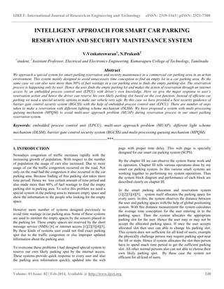 IJRET: International Journal of Research in Engineering and Technology eISSN: 2319-1163 | pISSN: 2321-7308
__________________________________________________________________________________________
Volume: 03 Issue: 02 | Feb-2014, Available @ http://www.ijret.org 248
INTELLIGENT APPROACH FOR SMART CAR PARKING
RESERVATION AND SECURITY MAINTENANCE SYSTEM
V.Venkateswaran1
, N.Prakash2
1
student, 2
Assistant Professor, Electrical and Electronics Engineering, Kumaraguru College of Technology, Tamilnadu
Abstract
We approach a special system for smart parking reservation and security maintenance in a commercial car parking area in an urban
environment. This system mainly designed to avoid unnecessary time conception to find an empty lot in a car parking area. By the
same case we can also save more than 80% of fuel wastage in a car parking area to finds the empty parking slot. The reservation
process is happening only by user. Hence the user finds the empty parking lot and makes the action of reservation through an internet
access by an embedded process control unit (EPCU) with driver’s own knowledge. Here we give the major response to user’s
reservation action and hence the driver can reserve his own likely parking slot based on the cost function. Instead of efficient car
parking we need a special security options to make our vehicle very safe. By this case we have provided a best security guidance of
barrier gate control security system (BGCSS) with the help of embedded process control unit (EPCU). There are number of steps
taken to make a reservation with different lighting scheme mechanism (DLSM). We have proposed a system with multi-processing
queuing mechanism (MPQM) to avoid multi-user approach problem (MUAP) during reservation process in our smart parking
reservation system.
Keywords: embedded process control unit (EPCU), multi-user approach problem (MUAP), different light scheme
mechanism (DLSM), barrier gate control security system (BGCSS) and multi-processing queuing mechanism (MPQM).
----------------------------------------------------------------------***------------------------------------------------------------------------
1. INTRODUCTION
Nowadays congestion of traffic increases rapidly with the
increasing growth of population. With respect to the number
of population the usage of cars also increased. Due to more
usage of car the traffic congestion occurred on the road. Not
only on the road had the congestion it also occurred in the car
parking area. Because finding of free parking slot takes more
time period. Hence we loss certain amount of time period and
also made more than 80% of fuel wastage to find the empty
parking slot in parking area. To solve this problem we need a
special system in the parking area to measure empty space and
show the information to the people who looking for the empty
space.
However more number of systems designed previously to
avoid time wastage in car parking area. Some of these systems
are used to monitor the empty spaces by the sensors placed in
the parking lot. These empty spaces are reserved by the short
message service (SMS) [6] or internet access [1][2][3][4][5].
By these kinds of systems user could not find exact parking
spot due to the traffic congestion or else improper updated
information about the parking area.
To overcome these problems I had designed special system to
reserve our own likely parking spot by the internet access.
These systems provide quick response to every user and also
the parking area information quickly updated into the web
page with proper time delay. This web page is specially
designed for our smart car parking system (SCPS).
By the chapter III we can observe the system frame work and
its operation. Chapter III tells various operations done by my
smart car parking system. In this various small systems are
working together to performing my system operations. Thus
the system block diagram and performance of each block are
described clearly on chapter III.
In the smart parking allocation and reservation system
[1][2][3][4][5], system itself allocates the parking space for
every users. In this, the system observes the distance between
the user and parking spaces with the help of global positioning
system. With this distance measurement the system calculates
the average time conception for the user entering in to the
parking space. Then the system allocates the appropriate
parking slot for the user. Hence the user may or may not be
accept the allocated parking space. If once the user accepts
allocated slot then user can able to change his parking slot.
This system does not sufficient for all kind of users; example
the physically challenge person may require parking spot near
the lift or steps. Hence if system allocates the slot then person
have to spend much time period to get the sufficient parking
slot. All other normal persons also can not able to choose their
own likely parking spot. By these case the system not
efficient for all kind of users.
 
