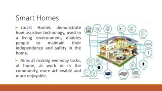Smart Homes
 Smart Homes demonstrate
how assistive technology, used in
a living environment, enables
people to maintain their
independence and safety in the
home.
 Aims at making everyday tasks,
at home, at work or in the
community, more achievable and
more enjoyable.
 