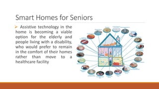 Smart Homes for Seniors
 Assistive technology in the
home is becoming a viable
option for the elderly and
people living with a disability,
who would prefer to remain
in the comfort of their homes
rather than move to a
healthcare facility
 
