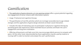 Gamification
 The application of game elements a in non-gaming context offers a great potential regarding
the engagement of senior citizens with information systems.
 Usage  physical and cognitive therapy
 The gamification of real-life activities which are no longer accessible due to age-related
changes and the application of game design elements to foster social interaction.
 Includes the idea of motivating users to participate in physical or cognitive therapy by
providing game-like experiences which resemble leisure activities and foster the user’s
engagement and long-term motivation
 Offering achievements and high-score lists may encourage elderly persons to compete with
peers. On the other hand, data provided by these applications may be used by medical or
nursing staff in order to monitor and analyze the user’s performance.
 