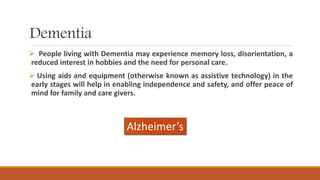 Dementia
 People living with Dementia may experience memory loss, disorientation, a
reduced interest in hobbies and the need for personal care.
 Using aids and equipment (otherwise known as assistive technology) in the
early stages will help in enabling independence and safety, and offer peace of
mind for family and care givers.
Alzheimer’s
 