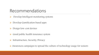 Recommendations
 Develop Intelligent monitoring systems
 Develop Gamification based apps
 Design low-cost devises
 Good public health insurance system
 Infrastructure, Security, Privacy
 Awareness campaigns to spread the culture of technology usage for seniors
 