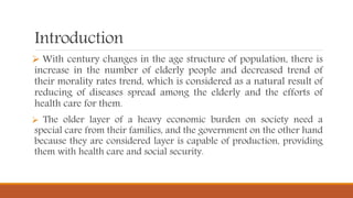 Introduction
 With century changes in the age structure of population, there is
increase in the number of elderly people and decreased trend of
their morality rates trend, which is considered as a natural result of
reducing of diseases spread among the elderly and the efforts of
health care for them.
 The older layer of a heavy economic burden on society need a
special care from their families, and the government on the other hand
because they are considered layer is capable of production, providing
them with health care and social security.
 