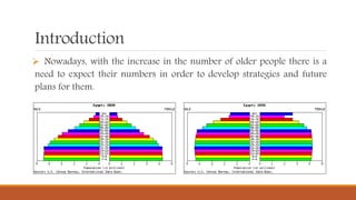 Introduction
 Nowadays, with the increase in the number of older people there is a
need to expect their numbers in order to develop strategies and future
plans for them.
 