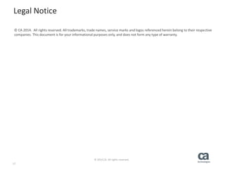 17
© 2014 CA. All rights reserved.
Legal Notice
© CA 2014. All rights reserved. All trademarks, trade names, service marks and logos referenced herein belong to their respective
companies. This document is for your informational purposes only, and does not form any type of warranty.
 