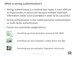6
© 2014 CA. All rights reserved.
What is strong authentication?
• Strong authentication is a method that makes it more difficult
to impersonate an actual user because multiple disjointed
information needs to be assembled in order to be successful.
• Strong authentication is also called two-factor authentication
or multi-factor authentication
• Factors are commonly categorized as:
Something you know (examples: password, PIN, Q&A)
Something you have (examples: mobile phone, key fob)
Something you are (examples: fingerprint, retina scan)
 