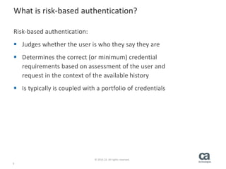 9
© 2014 CA. All rights reserved.
What is risk-based authentication?
Risk-based authentication:
 Judges whether the user is who they say they are
 Determines the correct (or minimum) credential
requirements based on assessment of the user and
request in the context of the available history
 Is typically is coupled with a portfolio of credentials
 