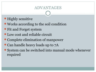 ADVANTAGES
Highly sensitive
Works according to the soil condition
Fit and Forget system
Low cost and reliable circuit
Complete elimination of manpower
Can handle heavy loads up to 7A
System can be switched into manual mode whenever
required
 
