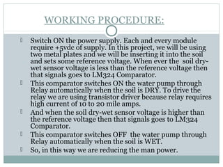 WORKING PROCEDURE:
 Switch ON the power supply. Each and every module
require +5vdc of supply. In this project, we will be using
two metal plates and we will be inserting it into the soil
and sets some reference voltage. When ever the soil dry-
wet sensor voltage is less than the reference voltage then
that signals goes to LM324 Comparator.
 This comparator switches ON the water pump through
Relay automatically when the soil is DRY. To drive the
relay we are using transistor driver because relay requires
high current of 10 to 20 mile amps.
 And when the soil dry-wet sensor voltage is higher than
the reference voltage then that signals goes to LM324
Comparator.
 This comparator switches OFF the water pump through
Relay automatically when the soil is WET.
 So, in this way we are reducing the man power.
 