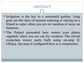 ABSTRACT
Irrigation  is  the  key  to  a  successful  garden.  Long 
gone are the days of manual watering or relying on a 
friend to water when you are on vacation or away on 
business. 
The  Project  presented  here  waters  your  plants 
regularly when you are out for vocation. The circuit 
comprises  sensor  parts  built  using  op-amp  IC 
LM324. Op-amp is configured here as a comparator. 
 
