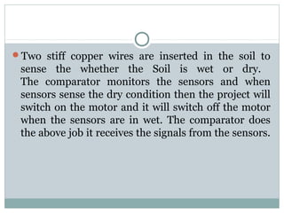 Two  stiff  copper  wires  are  inserted  in  the  soil  to 
sense  the  whether  the  Soil  is  wet  or  dry. 
The  comparator  monitors  the  sensors  and  when 
sensors sense the dry condition then the project will 
switch on the motor and it will switch off the motor 
when  the  sensors  are  in  wet.  The  comparator  does 
the above job it receives the signals from the sensors. 
 
 