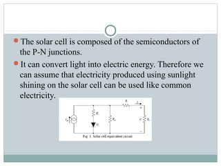 The solar cell is composed of the semiconductors of
the P-N junctions.
It can convert light into electric energy. Therefore we
can assume that electricity produced using sunlight
shining on the solar cell can be used like common
electricity.
 