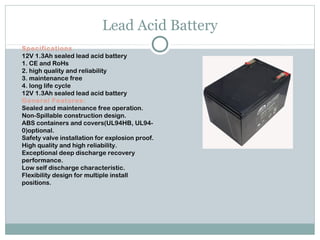 Lead Acid Battery
Specifications
12V 1.3Ah sealed lead acid battery 
1. CE and RoHs 
2. high quality and reliability 
3. maintenance free 
4. long life cycle
12V 1.3Ah sealed lead acid battery
General Features:
Sealed and maintenance free operation.
Non-Spillable construction design.
ABS containers and covers(UL94HB, UL94-
0)optional.
Safety valve installation for explosion proof.
High quality and high reliability.
Exceptional deep discharge recovery
performance.
Low self discharge characteristic.
Flexibility design for multiple install
positions.
 
 