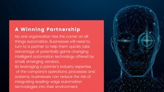 No one organization has the corner on all
things automation. Businesses will need to
turn to a partner to help them quickly take
advantage of potentially game changing
intelligent automation technology offered by
small, emerging vendors.
By leveraging a partner’s industry expertise
of the company’s operations, processes and
systems, businesses can reduce the risk of
integrating leading-edge automation
technologies into their environment.
A Winning Partnership
 