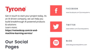 Our Social
Pages
FACEBOOK
www.facebook.com/tyronesystems
TWITTER
www.twitter.com/tyronesystems
BLOG
www.blog.tyronesystems.com
Get in touch to start your project today. As
an AI driven company, we can help you
build breakthrough AI powered products
& solutions
Learn more:
https://netwebcsp.com/ai-and-
machine-learning-service/
 