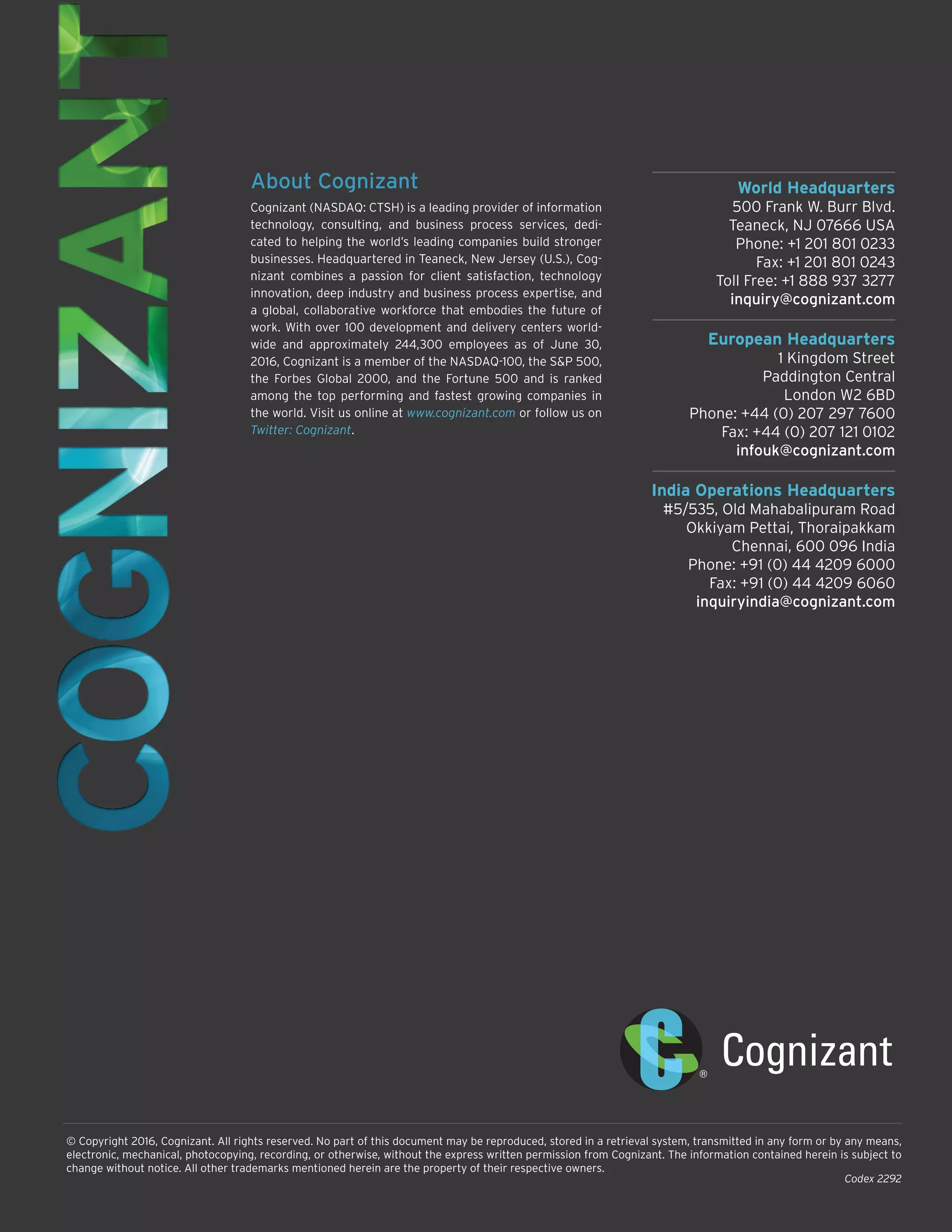 World Headquarters
500 Frank W. Burr Blvd.
Teaneck, NJ 07666 USA
Phone: +1 201 801 0233
Fax: +1 201 801 0243
Toll Free: +1 888 937 3277
inquiry@cognizant.com
European Headquarters
1 Kingdom Street
Paddington Central
London W2 6BD
Phone: +44 (0) 207 297 7600
Fax: +44 (0) 207 121 0102
infouk@cognizant.com
India Operations Headquarters
#5/535, Old Mahabalipuram Road
Okkiyam Pettai, Thoraipakkam
Chennai, 600 096 India
Phone: +91 (0) 44 4209 6000
Fax: +91 (0) 44 4209 6060
inquiryindia@cognizant.com
© Copyright 2016, Cognizant. All rights reserved. No part of this document may be reproduced, stored in a retrieval system, transmitted in any form or by any means,
electronic, mechanical, photocopying, recording, or otherwise, without the express written permission from Cognizant. The information contained herein is subject to
change without notice. All other trademarks mentioned herein are the property of their respective owners.
About Cognizant
Cognizant (NASDAQ: CTSH) is a leading provider of information
technology, consulting, and business process services, dedi-
cated to helping the world’s leading companies build stronger
businesses. Headquartered in Teaneck, New Jersey (U.S.), Cog-
nizant combines a passion for client satisfaction, technology
innovation, deep industry and business process expertise, and
a global, collaborative workforce that embodies the future of
work. With over 100 development and delivery centers world-
wide and approximately 244,300 employees as of June 30,
2016, Cognizant is a member of the NASDAQ-100, the S&P 500,
the Forbes Global 2000, and the Fortune 500 and is ranked
among the top performing and fastest growing companies in
the world. Visit us online at www.cognizant.com or follow us on
Twitter: Cognizant.
Codex 2292
 