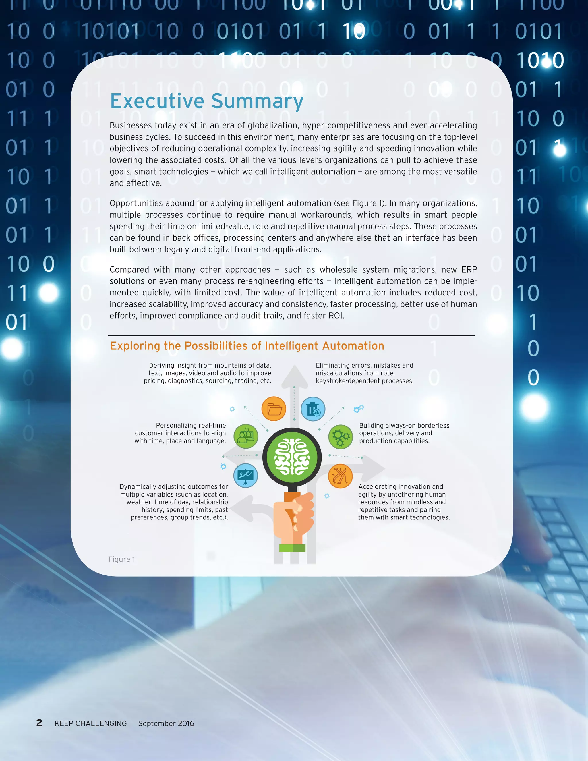 Executive Summary
Businesses today exist in an era of globalization, hyper-competitiveness and ever-accelerating
business cycles. To succeed in this environment, many enterprises are focusing on the top-level
objectives of reducing operational complexity, increasing agility and speeding innovation while
lowering the associated costs. Of all the various levers organizations can pull to achieve these
goals, smart technologies — which we call intelligent automation — are among the most versatile
and effective.
Opportunities abound for applying intelligent automation (see Figure 1). In many organizations,
multiple processes continue to require manual workarounds, which results in smart people
spending their time on limited-value, rote and repetitive manual process steps. These processes
can be found in back offices, processing centers and anywhere else that an interface has been
built between legacy and digital front-end applications.
Compared with many other approaches — such as wholesale system migrations, new ERP
solutions or even many process re-engineering efforts — intelligent automation can be imple-
mented quickly, with limited cost. The value of intelligent automation includes reduced cost,
increased scalability, improved accuracy and consistency, faster processing, better use of human
efforts, improved compliance and audit trails, and faster ROI.
Exploring the Possibilities of Intelligent Automation
Deriving insight from mountains of data,
text, images, video and audio to improve
pricing, diagnostics, sourcing, trading, etc.
Personalizing real-time
customer interactions to align
with time, place and language.
Dynamically adjusting outcomes for
multiple variables (such as location,
weather, time of day, relationship
history, spending limits, past
preferences, group trends, etc.).
Eliminating errors, mistakes and
miscalculations from rote,
keystroke-dependent processes.
Building always-on borderless
operations, delivery and
production capabilities.
Accelerating innovation and
agility by untethering human
resources from mindless and
repetitive tasks and pairing
them with smart technologies.
Figure 1
2 KEEP CHALLENGING September 2016
 