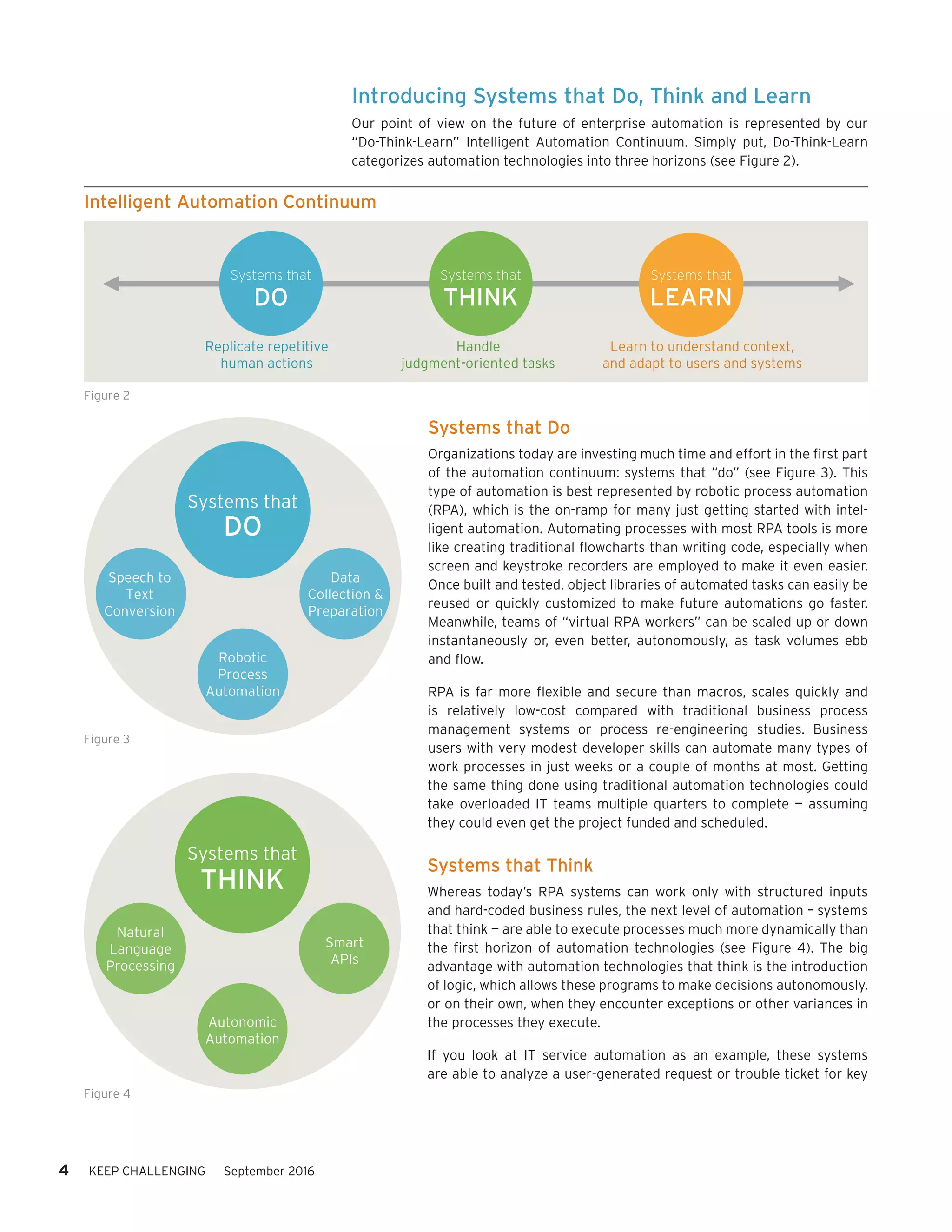 Introducing Systems that Do, Think and Learn
Our point of view on the future of enterprise automation is represented by our
“Do-Think-Learn” Intelligent Automation Continuum. Simply put, Do-Think-Learn
categorizes automation technologies into three horizons (see Figure 2).
Systems that Do
Organizations today are investing much time and effort in the first part
of the automation continuum: systems that “do” (see Figure 3). This
type of automation is best represented by robotic process automation
(RPA), which is the on-ramp for many just getting started with intel-
ligent automation. Automating processes with most RPA tools is more
like creating traditional flowcharts than writing code, especially when
screen and keystroke recorders are employed to make it even easier.
Once built and tested, object libraries of automated tasks can easily be
reused or quickly customized to make future automations go faster.
Meanwhile, teams of “virtual RPA workers” can be scaled up or down
instantaneously or, even better, autonomously, as task volumes ebb
and flow.
RPA is far more flexible and secure than macros, scales quickly and
is relatively low-cost compared with traditional business process
management systems or process re-engineering studies. Business
users with very modest developer skills can automate many types of
work processes in just weeks or a couple of months at most. Getting
the same thing done using traditional automation technologies could
take overloaded IT teams multiple quarters to complete — assuming
they could even get the project funded and scheduled.
Systems that Think
Whereas today’s RPA systems can work only with structured inputs
and hard-coded business rules, the next level of automation – systems
that think — are able to execute processes much more dynamically than
the first horizon of automation technologies (see Figure 4). The big
advantage with automation technologies that think is the introduction
of logic, which allows these programs to make decisions autonomously,
or on their own, when they encounter exceptions or other variances in
the processes they execute.
If you look at IT service automation as an example, these systems
are able to analyze a user-generated request or trouble ticket for key
Replicate repetitive
human actions
Handle
judgment-oriented tasks
Learn to understand context,
and adapt to users and systems
Systems that
DO
Systems that
THINK
Systems that
LEARN
Intelligent Automation Continuum
Figure 2
Robotic
Process
Automation
Speech to
Text
Conversion
Data
Collection &
Preparation
Systems that
DO
Figure 3
Autonomic
Automation
Natural
Language
Processing
Smart
APIs
Systems that
THINK
Figure 4
4 KEEP CHALLENGING September 2016
 