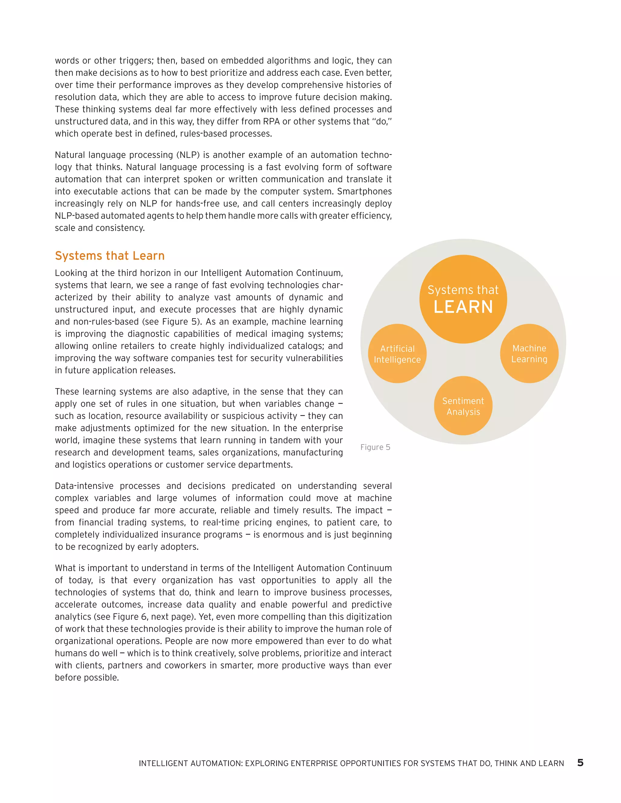 words or other triggers; then, based on embedded algorithms and logic, they can
then make decisions as to how to best prioritize and address each case. Even better,
over time their performance improves as they develop comprehensive histories of
resolution data, which they are able to access to improve future decision making.
These thinking systems deal far more effectively with less defined processes and
unstructured data, and in this way, they differ from RPA or other systems that “do,”
which operate best in defined, rules-based processes.
Natural language processing (NLP) is another example of an automation techno-
logy that thinks. Natural language processing is a fast evolving form of software
automation that can interpret spoken or written communication and translate it
into executable actions that can be made by the computer system. Smartphones
increasingly rely on NLP for hands-free use, and call centers increasingly deploy
NLP-based automated agents to help them handle more calls with greater efficiency,
scale and consistency.
Systems that Learn
Looking at the third horizon in our Intelligent Automation Continuum,
systems that learn, we see a range of fast evolving technologies char-
acterized by their ability to analyze vast amounts of dynamic and
unstructured input, and execute processes that are highly dynamic
and non-rules-based (see Figure 5). As an example, machine learning
is improving the diagnostic capabilities of medical imaging systems;
allowing online retailers to create highly individualized catalogs; and
improving the way software companies test for security vulnerabilities
in future application releases.
These learning systems are also adaptive, in the sense that they can
apply one set of rules in one situation, but when variables change —
such as location, resource availability or suspicious activity — they can
make adjustments optimized for the new situation. In the enterprise
world, imagine these systems that learn running in tandem with your
research and development teams, sales organizations, manufacturing
and logistics operations or customer service departments.
Data-intensive processes and decisions predicated on understanding several
complex variables and large volumes of information could move at machine
speed and produce far more accurate, reliable and timely results. The impact —
from financial trading systems, to real-time pricing engines, to patient care, to
completely individualized insurance programs — is enormous and is just beginning
to be recognized by early adopters.
What is important to understand in terms of the Intelligent Automation Continuum
of today, is that every organization has vast opportunities to apply all the
technologies of systems that do, think and learn to improve business processes,
accelerate outcomes, increase data quality and enable powerful and predictive
analytics (see Figure 6, next page). Yet, even more compelling than this digitization
of work that these technologies provide is their ability to improve the human role of
organizational operations. People are now more empowered than ever to do what
humans do well — which is to think creatively, solve problems, prioritize and interact
with clients, partners and coworkers in smarter, more productive ways than ever
before possible.
Sentiment
Analysis
Artificial
Intelligence
Machine
Learning
Systems that
LEARN
Figure 5
INTELLIGENT AUTOMATION: EXPLORING ENTERPRISE OPPORTUNITIES FOR SYSTEMS THAT DO, THINK AND LEARN 5
 