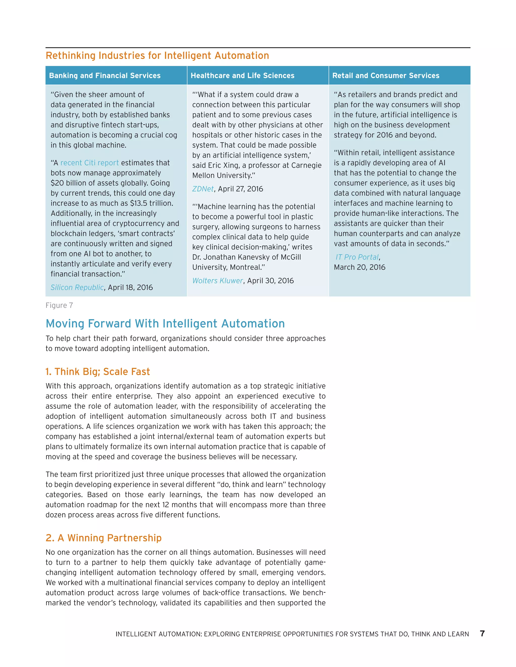 Moving Forward With Intelligent Automation
To help chart their path forward, organizations should consider three approaches
to move toward adopting intelligent automation.
1. Think Big; Scale Fast
With this approach, organizations identify automation as a top strategic initiative
across their entire enterprise. They also appoint an experienced executive to
assume the role of automation leader, with the responsibility of accelerating the
adoption of intelligent automation simultaneously across both IT and business
operations. A life sciences organization we work with has taken this approach; the
company has established a joint internal/external team of automation experts but
plans to ultimately formalize its own internal automation practice that is capable of
moving at the speed and coverage the business believes will be necessary.
The team first prioritized just three unique processes that allowed the organization
to begin developing experience in several different “do, think and learn” technology
categories. Based on those early learnings, the team has now developed an
automation roadmap for the next 12 months that will encompass more than three
dozen process areas across five different functions.
2. A Winning Partnership
No one organization has the corner on all things automation. Businesses will need
to turn to a partner to help them quickly take advantage of potentially game-
changing intelligent automation technology offered by small, emerging vendors.
We worked with a multinational financial services company to deploy an intelligent
automation product across large volumes of back-office transactions. We bench-
marked the vendor’s technology, validated its capabilities and then supported the
Rethinking Industries for Intelligent Automation
Banking and Financial Services Healthcare and Life Sciences Retail and Consumer Services
“Given the sheer amount of
data generated in the financial
industry, both by established banks
and disruptive fintech start-ups,
automation is becoming a crucial cog
in this global machine.
“A recent Citi report estimates that
bots now manage approximately
$20 billion of assets globally. Going
by current trends, this could one day
increase to as much as $13.5 trillion.
Additionally, in the increasingly
influential area of cryptocurrency and
blockchain ledgers, ‘smart contracts’
are continuously written and signed
from one AI bot to another, to
instantly articulate and verify every
financial transaction.”
Silicon Republic, April 18, 2016
“‘What if a system could draw a
connection between this particular
patient and to some previous cases
dealt with by other physicians at other
hospitals or other historic cases in the
system. That could be made possible
by an artificial intelligence system,’
said Eric Xing, a professor at Carnegie
Mellon University.”
ZDNet, April 27, 2016
“‘Machine learning has the potential
to become a powerful tool in plastic
surgery, allowing surgeons to harness
complex clinical data to help guide
key clinical decision-making,’ writes
Dr. Jonathan Kanevsky of McGill
University, Montreal.”
Wolters Kluwer, April 30, 2016
“As retailers and brands predict and
plan for the way consumers will shop
in the future, artificial intelligence is
high on the business development
strategy for 2016 and beyond.
“Within retail, intelligent assistance
is a rapidly developing area of AI
that has the potential to change the
consumer experience, as it uses big
data combined with natural language
interfaces and machine learning to
provide human-like interactions. The
assistants are quicker than their
human counterparts and can analyze
vast amounts of data in seconds.”
IT Pro Portal,
March 20, 2016
Figure 7
INTELLIGENT AUTOMATION: EXPLORING ENTERPRISE OPPORTUNITIES FOR SYSTEMS THAT DO, THINK AND LEARN 7
 