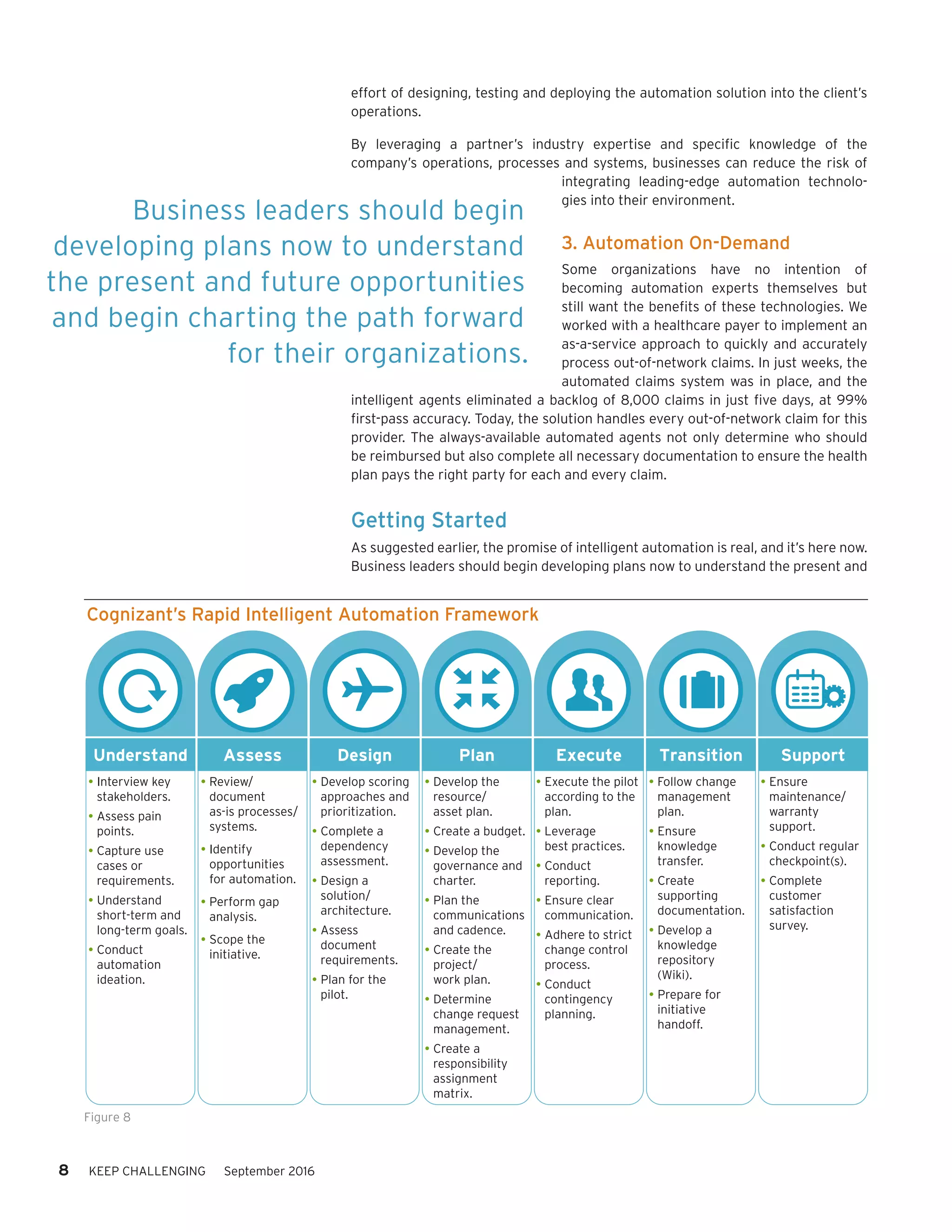 effort of designing, testing and deploying the automation solution into the client’s
operations.
By leveraging a partner’s industry expertise and specific knowledge of the
company’s operations, processes and systems, businesses can reduce the risk of
integrating leading-edge automation technolo-
gies into their environment.
3. Automation On-Demand
Some organizations have no intention of
becoming automation experts themselves but
still want the benefits of these technologies. We
worked with a healthcare payer to implement an
as-a-service approach to quickly and accurately
process out-of-network claims. In just weeks, the
automated claims system was in place, and the
intelligent agents eliminated a backlog of 8,000 claims in just five days, at 99%
first-pass accuracy. Today, the solution handles every out-of-network claim for this
provider. The always-available automated agents not only determine who should
be reimbursed but also complete all necessary documentation to ensure the health
plan pays the right party for each and every claim.
Getting Started
As suggested earlier, the promise of intelligent automation is real, and it’s here now.
Business leaders should begin developing plans now to understand the present and
Business leaders should begin
developing plans now to understand
the present and future oppor­tunities
and begin charting the path forward
for their organizations.
Cognizant’s Rapid Intelligent Automation Framework
Understand Assess Design Plan Execute Transition Support
Interview key
stakeholders.
Assess pain
points.
Capture use
cases or
requirements.
Understand
short-term and
long-term goals.
Conduct
automation
ideation.
Review/
document
as-is processes/
systems.
Identify
opportunities
for automation.
Perform gap
analysis.
Scope the
initiative.
Develop scoring
approaches and
prioritization.
Complete a
dependency
assessment.
Design a
solution/
architecture.
Assess
document
requirements.
Plan for the
pilot.
Develop the
resource/
asset plan.
Create a budget.
Develop the
governance and
charter.
Plan the
communications
and cadence.
Create the
project/
work plan.
Determine
change request
management.
Create a
responsibility
assignment
matrix.
Execute the pilot
according to the
plan.
Leverage
best practices.
Conduct
reporting.
Ensure clear
communication.
Adhere to strict
change control
process.
Conduct
contingency
planning.
Follow change
management
plan.
Ensure
knowledge
transfer.
Create
supporting
documentation.
Develop a
knowledge
repository
(Wiki).
Prepare for
initiative
handoff.
Ensure
maintenance/
warranty
support.
Conduct regular
checkpoint(s).
Complete
customer
satisfaction
survey.
Figure 8
8 KEEP CHALLENGING September 2016
 