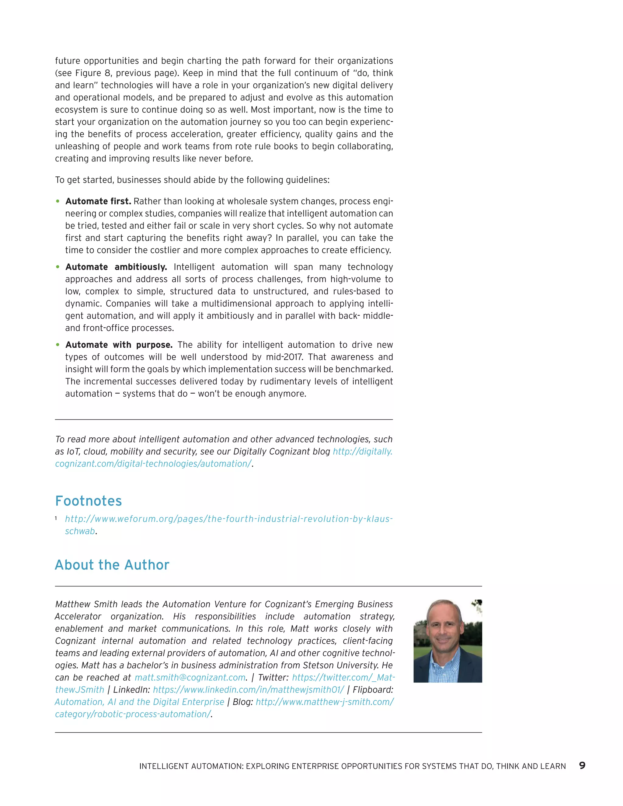 future opportunities and begin charting the path forward for their organizations
(see Figure 8, previous page). Keep in mind that the full continuum of “do, think
and learn” technologies will have a role in your organization’s new digital delivery
and operational models, and be prepared to adjust and evolve as this automation
ecosystem is sure to continue doing so as well. Most important, now is the time to
start your organization on the automation journey so you too can begin experienc-
ing the benefits of process acceleration, greater efficiency, quality gains and the
unleashing of people and work teams from rote rule books to begin collaborating,
creating and improving results like never before.
To get started, businesses should abide by the following guidelines:
•	Automate first. Rather than looking at wholesale system changes, process engi-
neering or complex studies, companies will realize that intelligent automation can
be tried, tested and either fail or scale in very short cycles. So why not automate
first and start capturing the benefits right away? In parallel, you can take the
time to consider the costlier and more complex approaches to create efficiency.
•	Automate ambitiously. Intelligent automation will span many technology
approaches and address all sorts of process challenges, from high-volume to
low, complex to simple, structured data to unstructured, and rules-based to
dynamic. Companies will take a multidimensional approach to applying intelli-
gent automation, and will apply it ambitiously and in parallel with back- middle-
and front-office processes.
•	Automate with purpose. The ability for intelligent automation to drive new
types of outcomes will be well understood by mid-2017. That awareness and
insight will form the goals by which implementation success will be benchmarked.
The incremental successes delivered today by rudimentary levels of intelligent
automation — systems that do — won’t be enough anymore.
Footnotes
1	 http://www.weforum.org/pages/the-fourth-industrial-revolution-by-klaus-
schwab.
To read more about intelligent automation and other advanced technologies, such
as IoT, cloud, mobility and security, see our Digitally Cognizant blog http://digitally.
cognizant.com/digital-technologies/automation/.
About the Author
Matthew Smith leads the Automation Venture for Cognizant’s Emerging Business
Accelerator organization. His responsibilities include automation strategy,
enablement and market communications. In this role, Matt works closely with
Cognizant internal automation and related technology practices, client-facing
teams and leading external providers of automation, AI and other cognitive technol-
ogies. Matt has a bachelor’s in business administration from Stetson University. He
can be reached at matt.smith@cognizant.com. | Twitter: https://twitter.com/_Mat-
thewJSmith | LinkedIn: https://www.linkedin.com/in/matthewjsmith01/ | Flipboard:
Automation, AI and the Digital Enterprise | Blog: http://www.matthew-j-smith.com/
category/robotic-process-automation/.
INTELLIGENT AUTOMATION: EXPLORING ENTERPRISE OPPORTUNITIES FOR SYSTEMS THAT DO, THINK AND LEARN 9
 