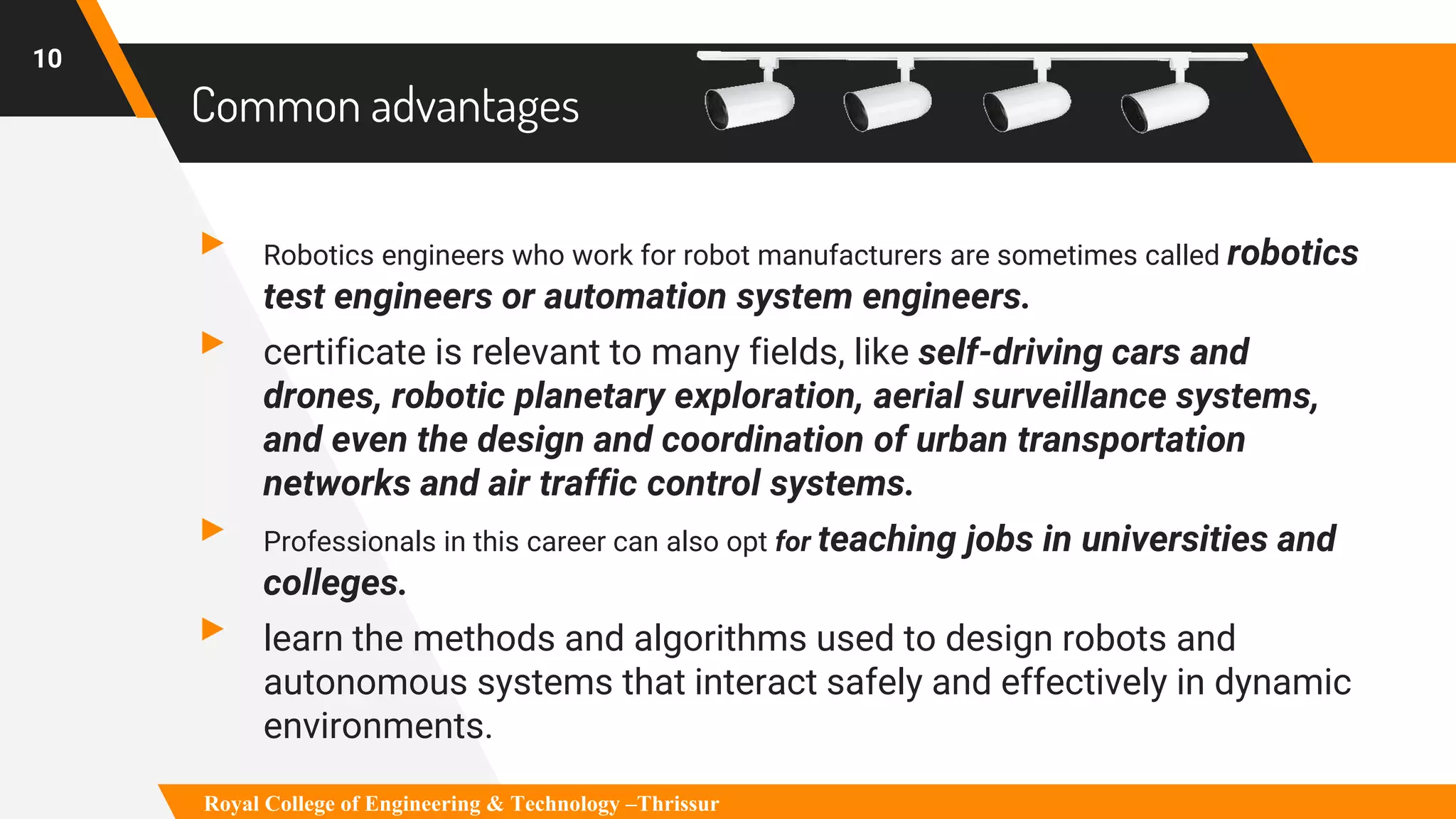 Common advantages
▸ Robotics engineers who work for robot manufacturers are sometimes called robotics
test engineers or automation system engineers.
▸ certificate is relevant to many fields, like self-driving cars and
drones, robotic planetary exploration, aerial surveillance systems,
and even the design and coordination of urban transportation
networks and air traffic control systems.
▸ Professionals in this career can also opt for teaching jobs in universities and
colleges.
▸ learn the methods and algorithms used to design robots and
autonomous systems that interact safely and effectively in dynamic
environments.
10
Royal College of Engineering & Technology –Thrissur
 